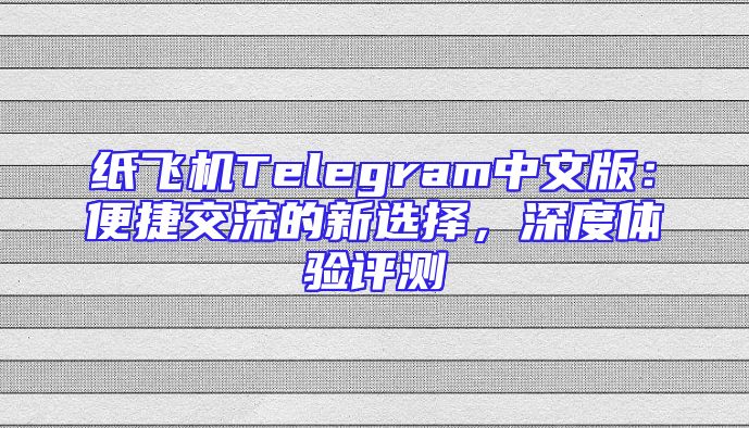 纸飞机Telegram中文版：便捷交流的新选择，深度体验评测